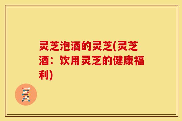 灵芝泡酒的灵芝(灵芝酒:饮用灵芝的健康福利)