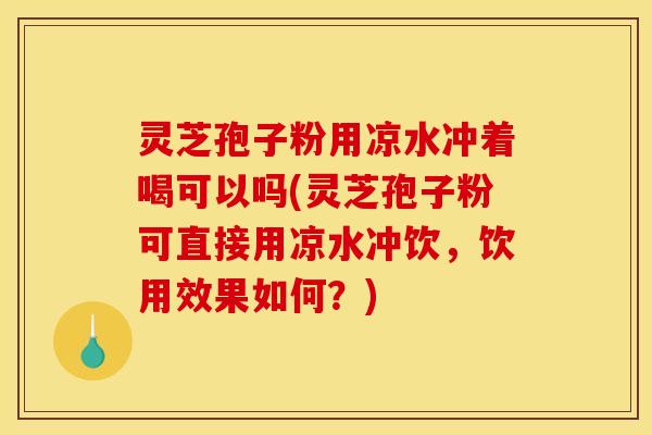 灵芝孢子粉用凉水冲着喝可以吗(灵芝孢子粉可直接用凉水冲饮，饮用效果如何？)