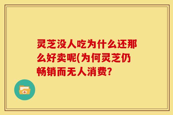 灵芝没人吃为什么还那么好卖呢(为何灵芝仍畅销而无人消费?
