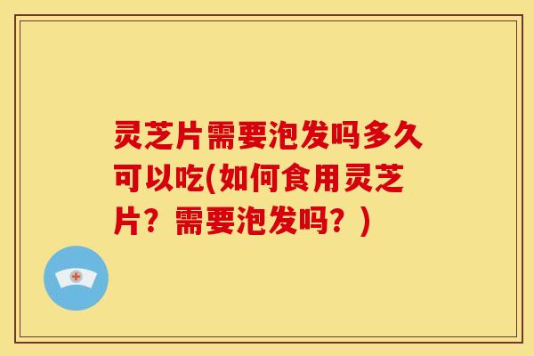 灵芝片需要泡发吗多久可以吃(如何食用灵芝片?需要泡发吗?)