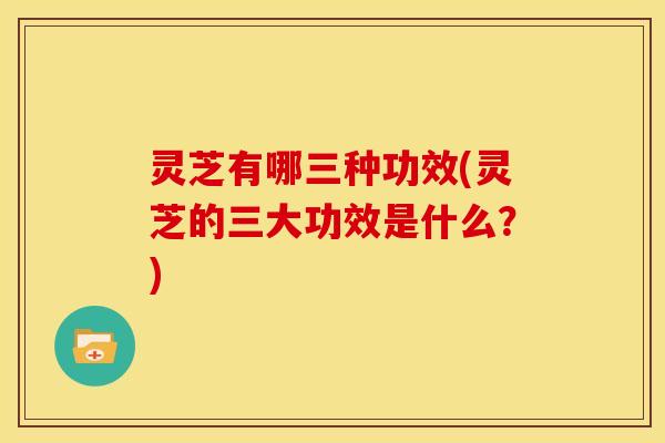 灵芝有哪三种功效(灵芝的三大功效是什么？)