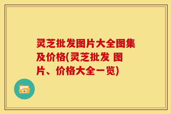 灵芝批发图片大全图集及价格(灵芝批发 图片、价格大全一览)
