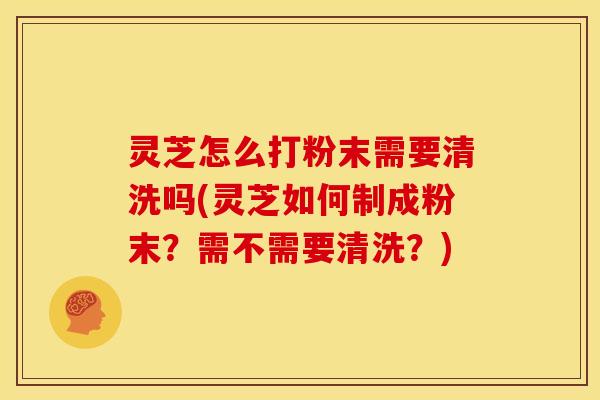 灵芝怎么打粉末需要清洗吗(灵芝如何制成粉末?需不需要清洗?)
