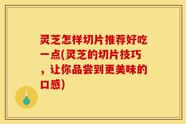 灵芝怎样切片推荐好吃一点(灵芝的切片技巧,让你品尝到更美味的口感)