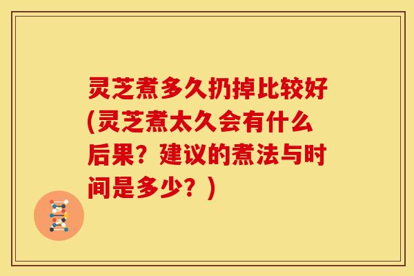 灵芝煮多久扔掉比较好(灵芝煮太久会有什么后果?建议的煮法与时间是多少?)