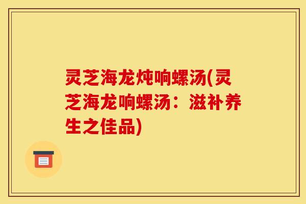 灵芝海龙炖响螺汤(灵芝海龙响螺汤：滋补养生之佳品)