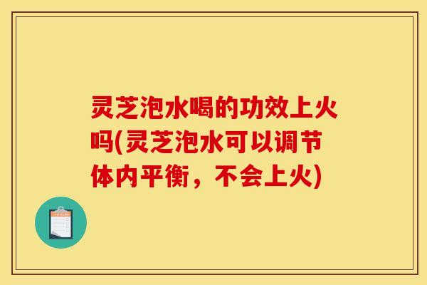 灵芝泡水喝的功效上火吗(灵芝泡水可以调节体内平衡，不会上火)