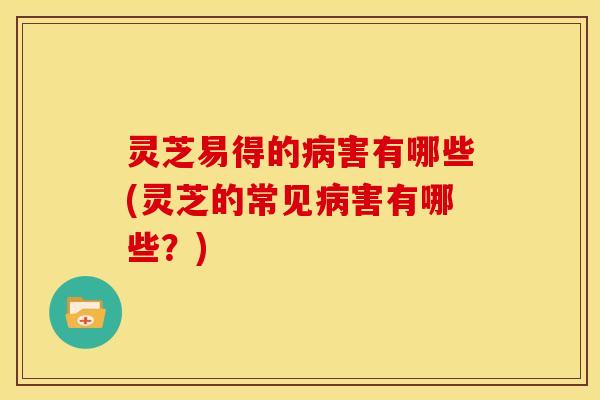 灵芝易得的病害有哪些(灵芝的常见病害有哪些?)