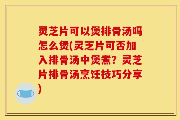 灵芝片可以煲排骨汤吗怎么煲(灵芝片可否加入排骨汤中煲煮?灵芝片排骨汤烹饪技巧分享)