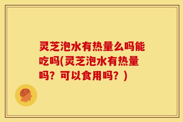 灵芝泡水有热量么吗能吃吗(灵芝泡水有热量吗?可以食用吗?)