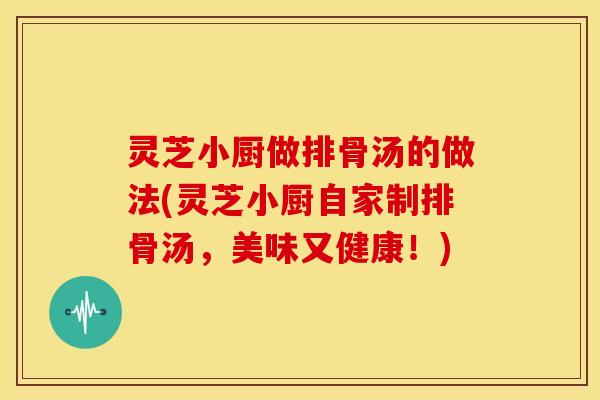 灵芝小厨做排骨汤的做法(灵芝小厨自家制排骨汤,美味又健康!)