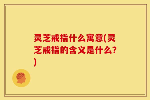 灵芝戒指什么寓意(灵芝戒指的含义是什么?)