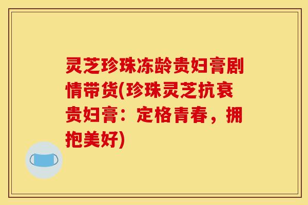 灵芝珍珠冻龄贵妇膏剧情带货(珍珠灵芝抗衰贵妇膏：定格青春，拥抱美好)