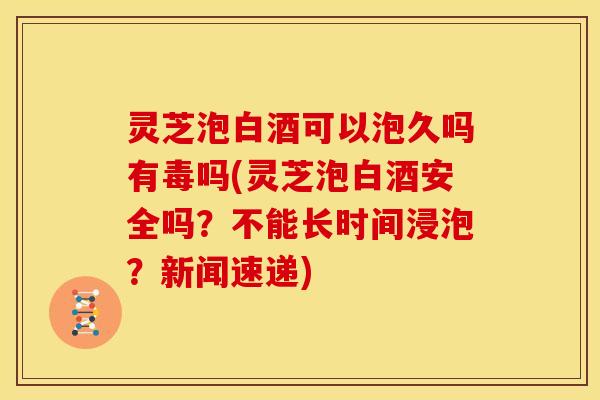 灵芝泡白酒可以泡久吗有毒吗(灵芝泡白酒安全吗?不能长时间浸泡?新闻速递)