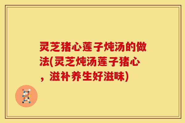 灵芝猪心莲子炖汤的做法(灵芝炖汤莲子猪心,滋补养生好滋味)