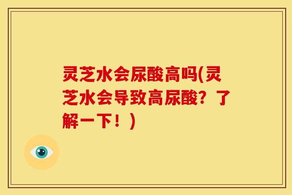 灵芝水会尿酸高吗(灵芝水会导致高尿酸？了解一下！)