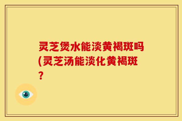 灵芝煲水能淡黄褐斑吗(灵芝汤能淡化黄褐斑?