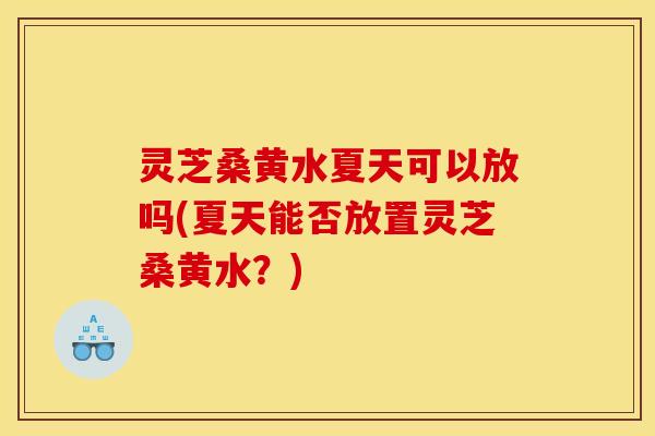 灵芝桑黄水夏天可以放吗(夏天能否放置灵芝桑黄水?)