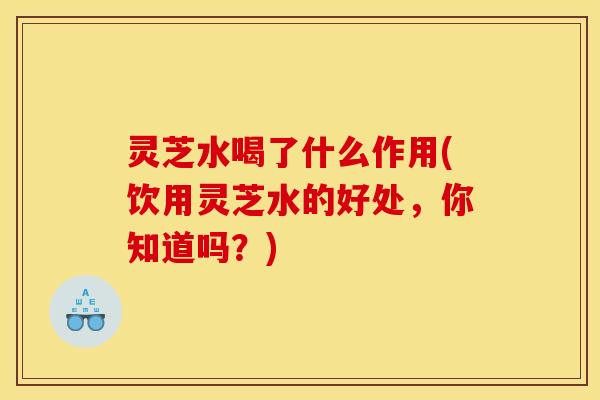 灵芝水喝了什么作用(饮用灵芝水的好处，你知道吗？)
