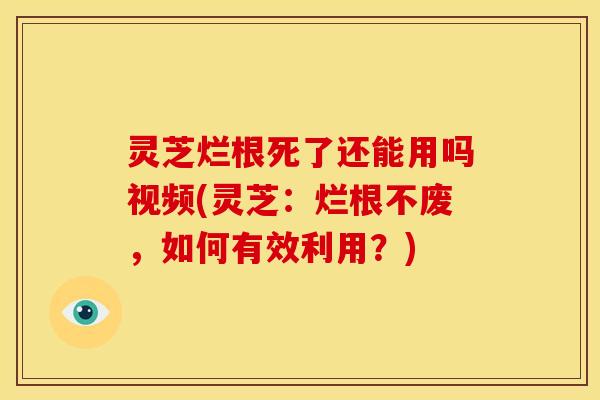 灵芝烂根死了还能用吗视频(灵芝:烂根不废,如何有效利用?)