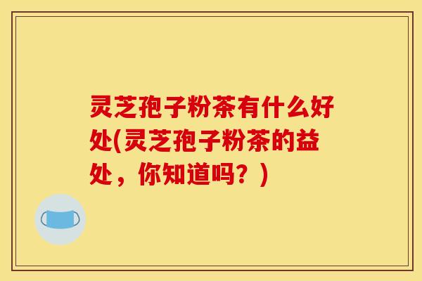 灵芝孢子粉茶有什么好处(灵芝孢子粉茶的益处,你知道吗?)
