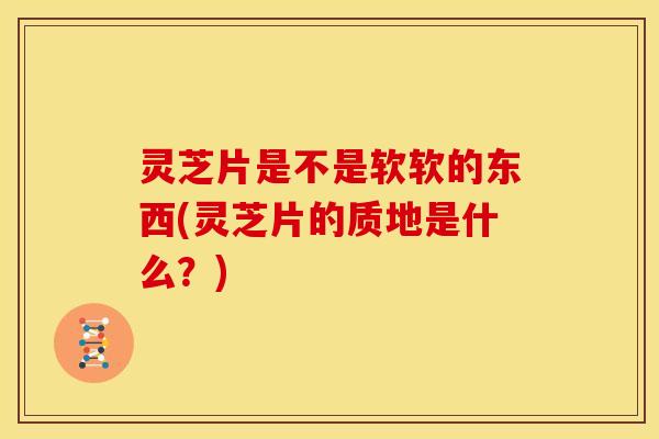 灵芝片是不是软软的东西(灵芝片的质地是什么?)