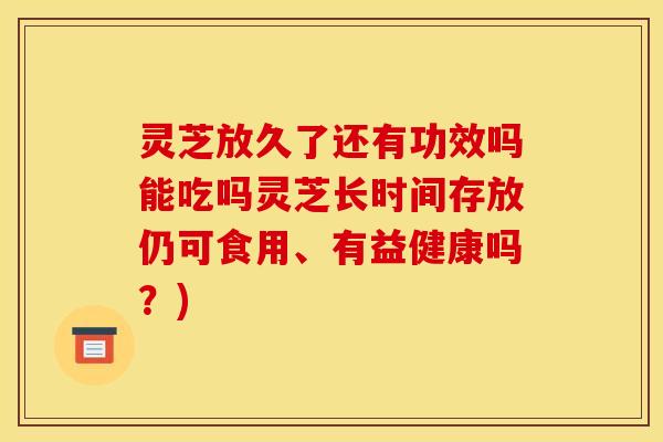 灵芝放久了还有功效吗能吃吗灵芝长时间存放仍可食用、有益健康吗?)