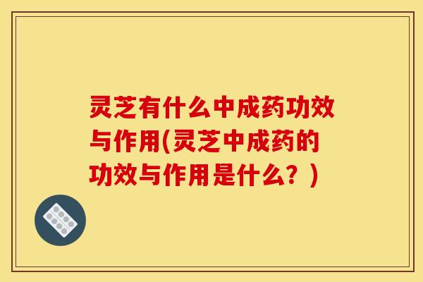灵芝有什么中成药功效与作用(灵芝中成药的功效与作用是什么？)