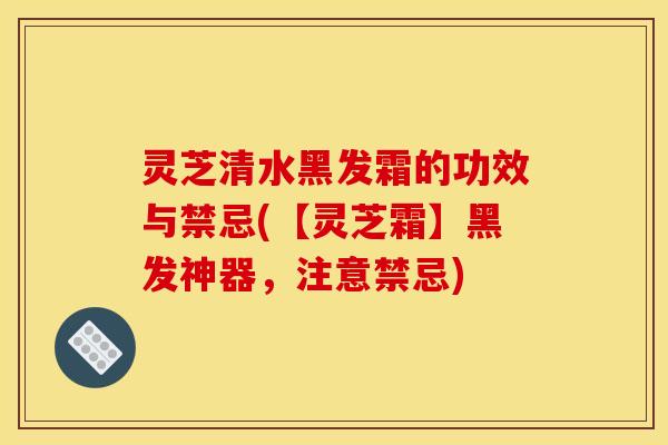 灵芝清水黑发霜的功效与禁忌(【灵芝霜】黑发神器,注意禁忌)