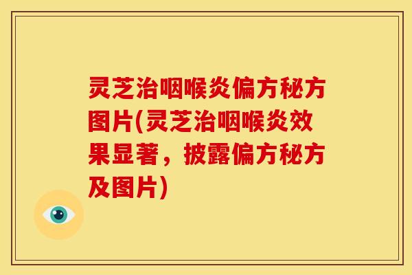 灵芝治咽喉炎偏方秘方图片(灵芝治咽喉炎效果显著，披露偏方秘方及图片)