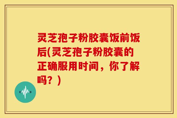 灵芝孢子粉胶囊饭前饭后(灵芝孢子粉胶囊的正确服用时间,你了解吗?)