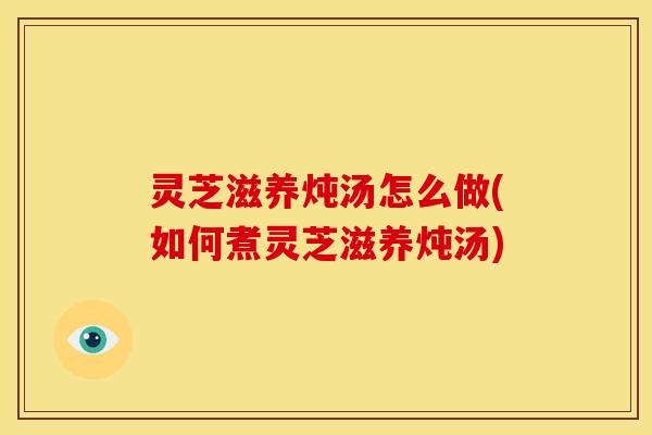 灵芝滋养炖汤怎么做(如何煮灵芝滋养炖汤)