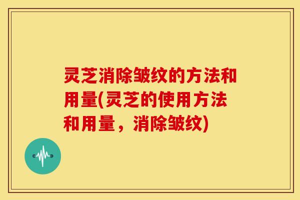 灵芝消除皱纹的方法和用量(灵芝的使用方法和用量,消除皱纹)