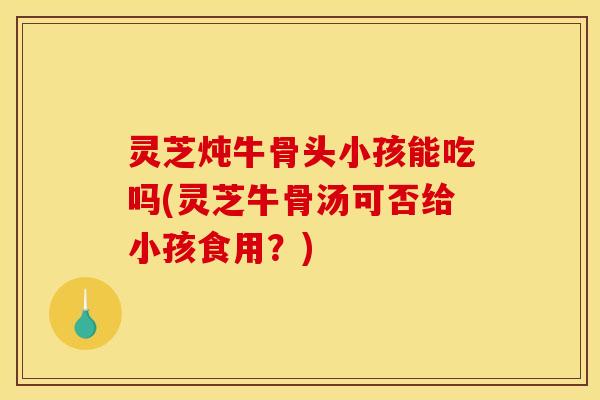 灵芝炖牛骨头小孩能吃吗(灵芝牛骨汤可否给小孩食用?)
