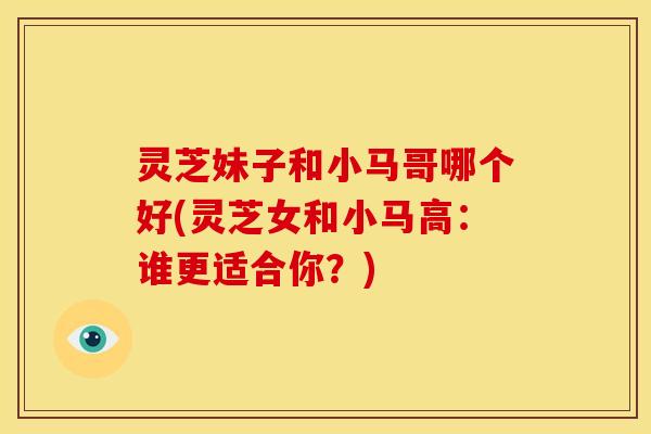 灵芝妹子和小马哥哪个好(灵芝女和小马高:谁更适合你?)