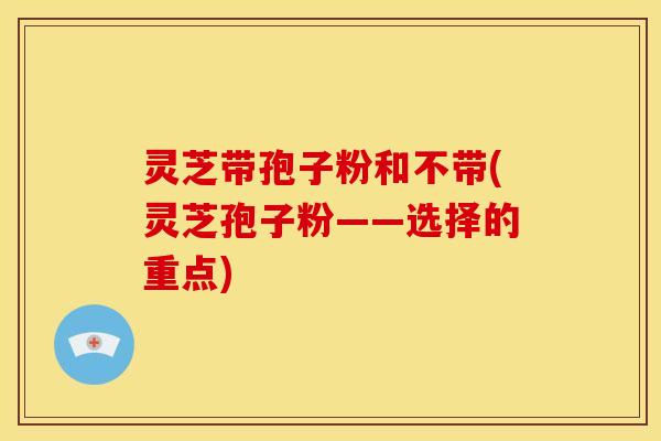 灵芝带孢子粉和不带(灵芝孢子粉——选择的重点)