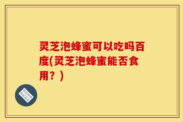 灵芝泡蜂蜜可以吃吗百度(灵芝泡蜂蜜能否食用?)