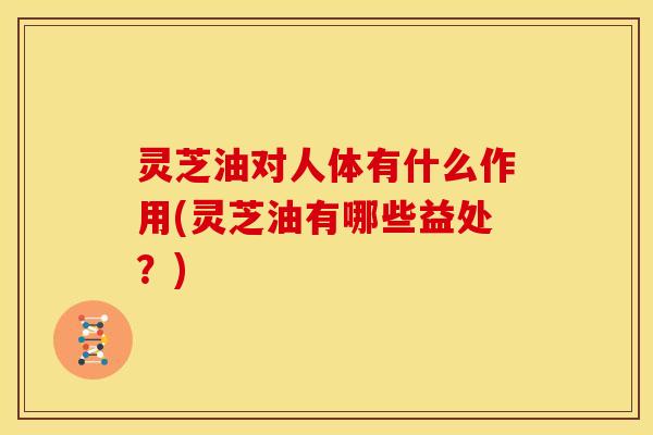 灵芝油对人体有什么作用(灵芝油有哪些益处？)