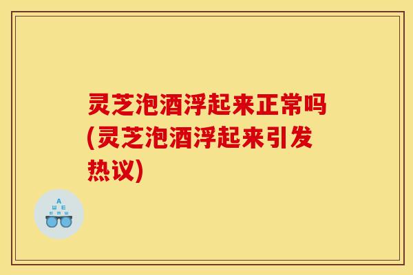 灵芝泡酒浮起来正常吗(灵芝泡酒浮起来引发热议)
