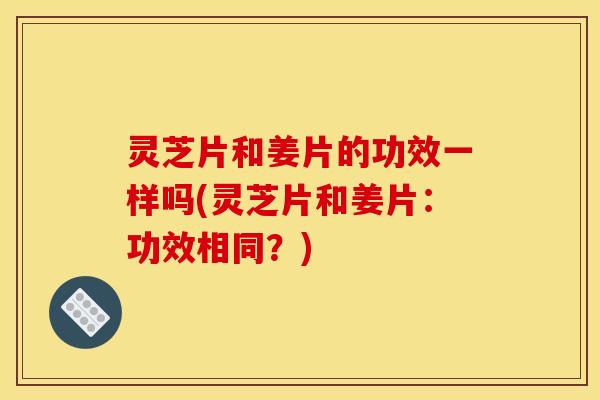 灵芝片和姜片的功效一样吗(灵芝片和姜片:功效相同?)