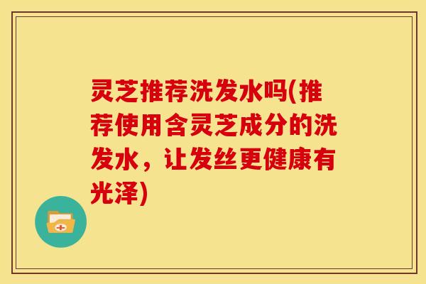 灵芝推荐洗发水吗(推荐使用含灵芝成分的洗发水,让发丝更健康有光泽)