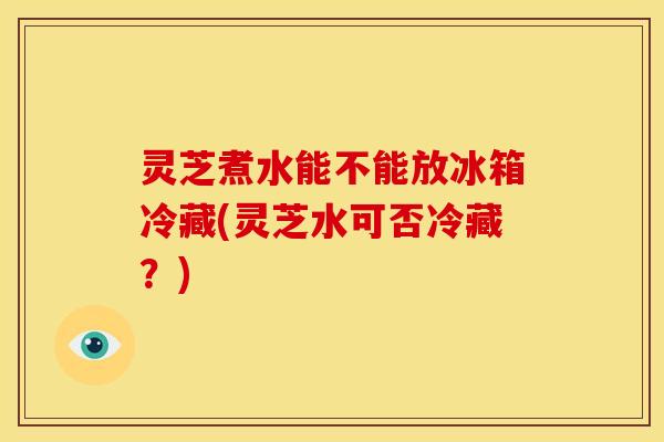 灵芝煮水能不能放冰箱冷藏(灵芝水可否冷藏?)