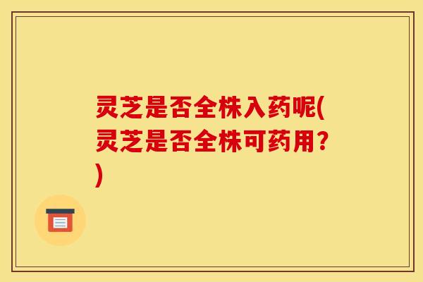 灵芝是否全株入药呢(灵芝是否全株可药用?)