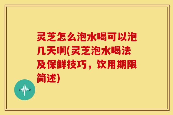 灵芝怎么泡水喝可以泡几天啊(灵芝泡水喝法及保鲜技巧,饮用期限简述)