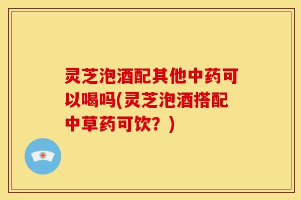 灵芝泡酒配其他中药可以喝吗(灵芝泡酒搭配中草药可饮?)