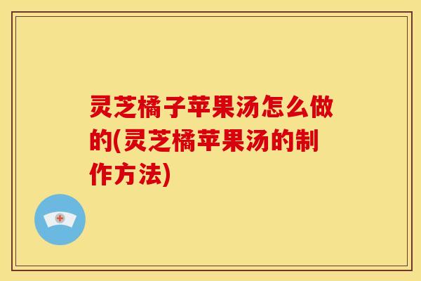 灵芝橘子苹果汤怎么做的(灵芝橘苹果汤的制作方法)