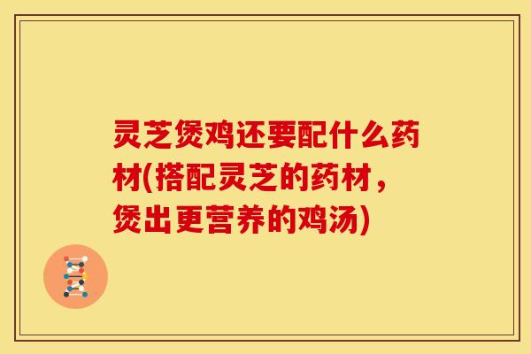 灵芝煲鸡还要配什么药材(搭配灵芝的药材,煲出更营养的鸡汤)