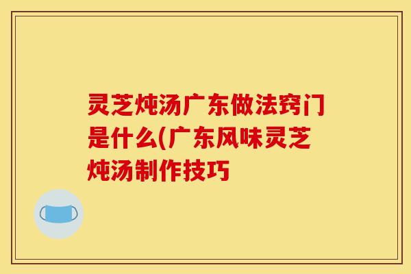 灵芝炖汤广东做法窍门是什么(广东风味灵芝炖汤制作技巧