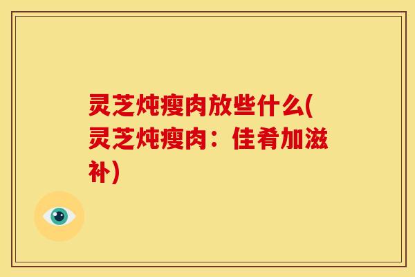 灵芝炖瘦肉放些什么(灵芝炖瘦肉:佳肴加滋补)