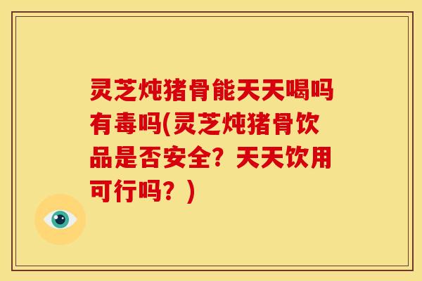 灵芝炖猪骨能天天喝吗有毒吗(灵芝炖猪骨饮品是否安全？天天饮用可行吗？)